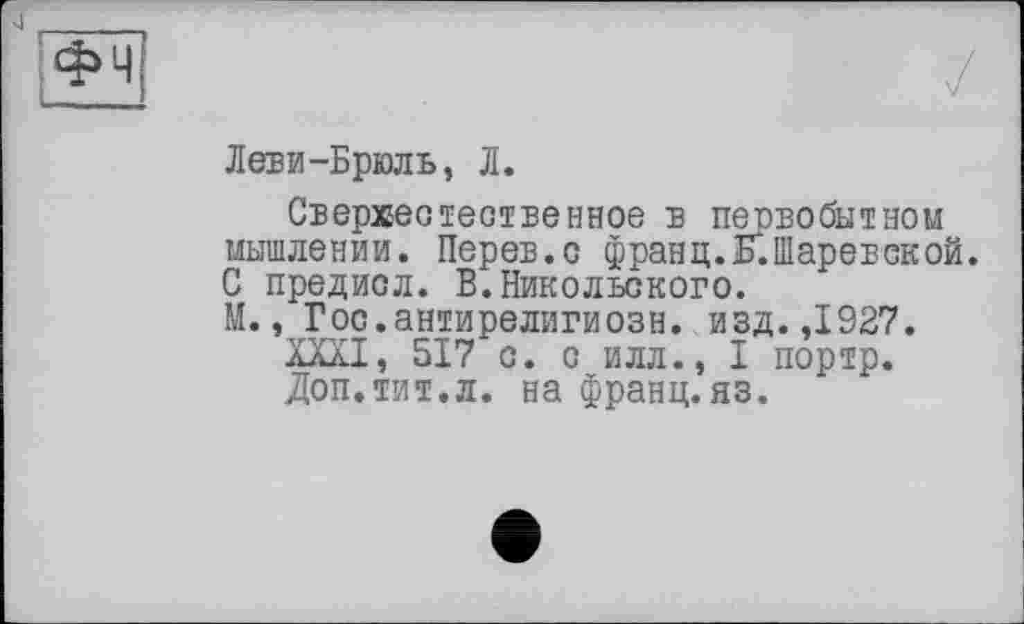 ﻿Леви-Брюль, Л.
Сверхестестве иное в первобытном мышлении. Перев.с франц.К.Шаревской. С предисл. В. Никольского.
М., Гос.антирелигиозн. изд.,1927.
ХШ, 517 с. с илл., I портр.
Доп.тит.л. на франц.яз.